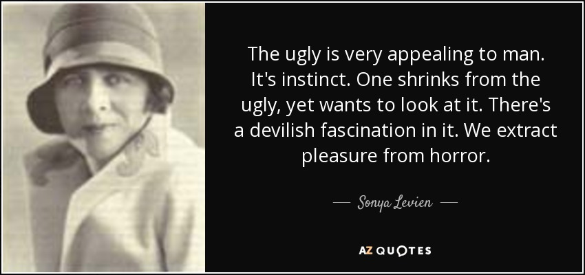 The ugly is very appealing to man. It's instinct. One shrinks from the ugly, yet wants to look at it. There's a devilish fascination in it. We extract pleasure from horror. - Sonya Levien