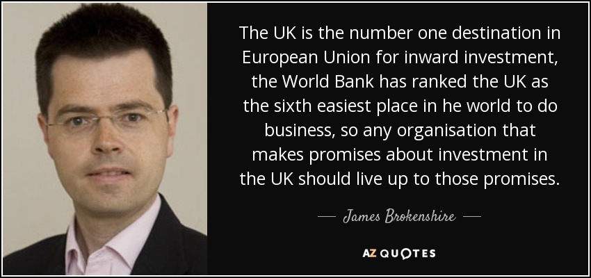 The UK is the number one destination in European Union for inward investment, the World Bank has ranked the UK as the sixth easiest place in he world to do business, so any organisation that makes promises about investment in the UK should live up to those promises. - James Brokenshire
