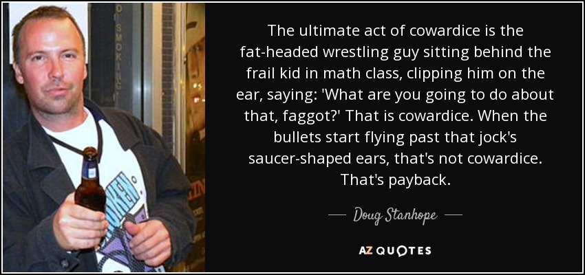 The ultimate act of cowardice is the fat-headed wrestling guy sitting behind the frail kid in math class, clipping him on the ear, saying: 'What are you going to do about that, faggot?' That is cowardice. When the bullets start flying past that jock's saucer-shaped ears, that's not cowardice. That's payback. - Doug Stanhope