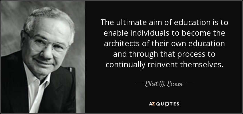 The ultimate aim of education is to enable individuals to become the architects of their own education and through that process to continually reinvent themselves. - Elliot W. Eisner