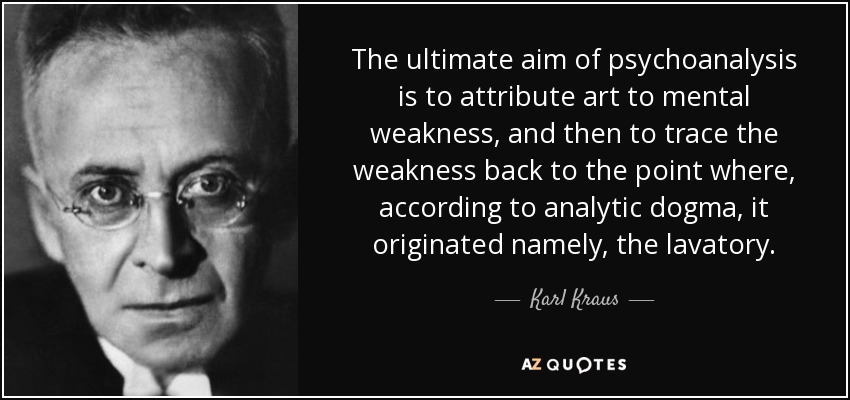 The ultimate aim of psychoanalysis is to attribute art to mental weakness, and then to trace the weakness back to the point where, according to analytic dogma, it originated namely, the lavatory. - Karl Kraus
