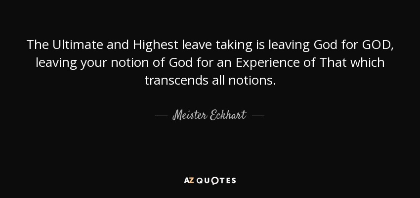 The Ultimate and Highest leave taking is leaving God for GOD, leaving your notion of God for an Experience of That which transcends all notions. - Meister Eckhart