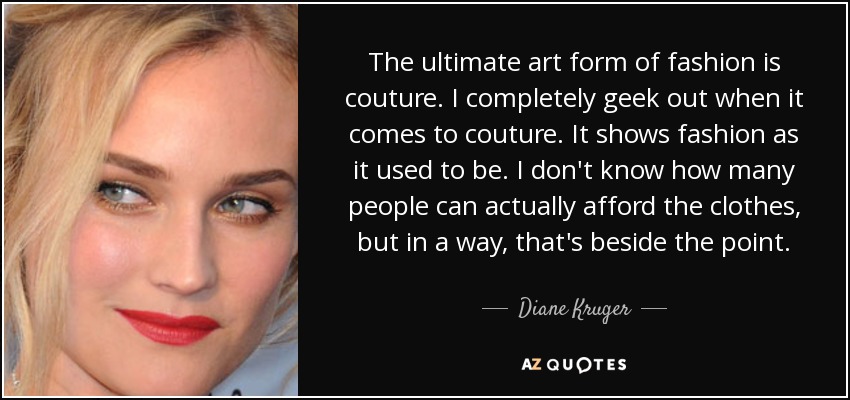 The ultimate art form of fashion is couture. I completely geek out when it comes to couture. It shows fashion as it used to be. I don't know how many people can actually afford the clothes, but in a way, that's beside the point. - Diane Kruger