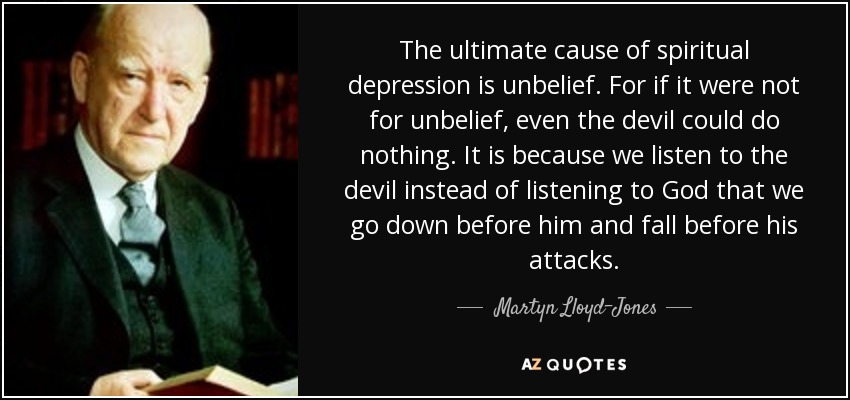 The ultimate cause of spiritual depression is unbelief. For if it were not for unbelief, even the devil could do nothing. It is because we listen to the devil instead of listening to God that we go down before him and fall before his attacks. - Martyn Lloyd-Jones 