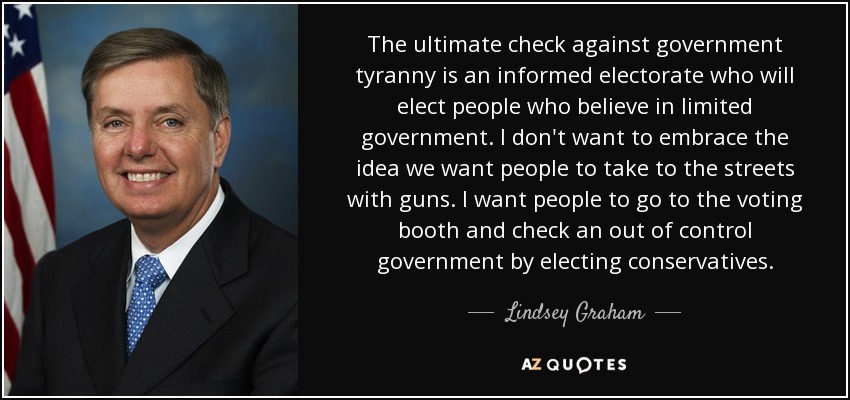 The ultimate check against government tyranny is an informed electorate who will elect people who believe in limited government. I don't want to embrace the idea we want people to take to the streets with guns. I want people to go to the voting booth and check an out of control government by electing conservatives. - Lindsey Graham