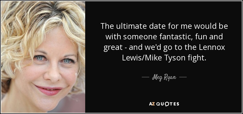 The ultimate date for me would be with someone fantastic, fun and great - and we'd go to the Lennox Lewis/Mike Tyson fight. - Meg Ryan