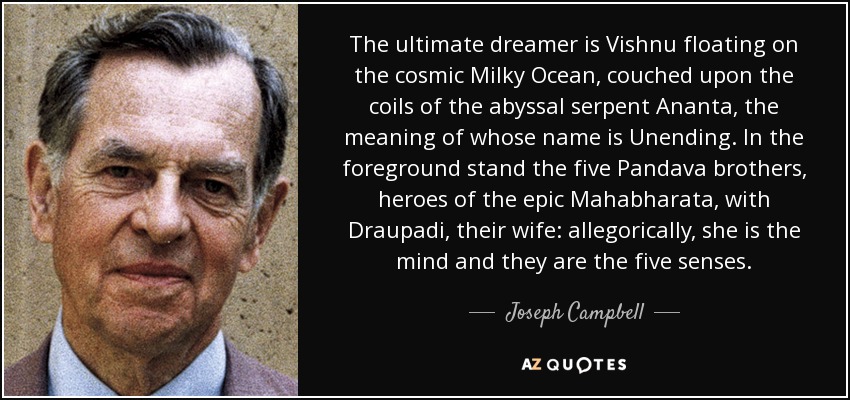 The ultimate dreamer is Vishnu floating on the cosmic Milky Ocean, couched upon the coils of the abyssal serpent Ananta, the meaning of whose name is Unending. In the foreground stand the five Pandava brothers, heroes of the epic Mahabharata, with Draupadi, their wife: allegorically, she is the mind and they are the five senses. - Joseph Campbell