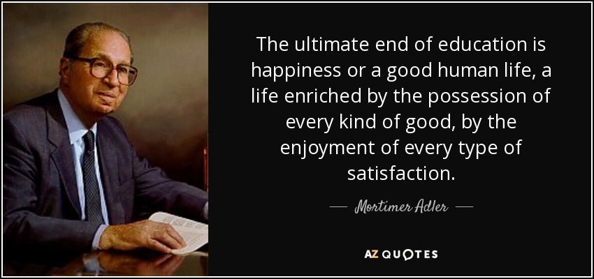 The ultimate end of education is happiness or a good human life, a life enriched by the possession of every kind of good, by the enjoyment of every type of satisfaction. - Mortimer Adler