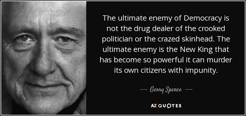 The ultimate enemy of Democracy is not the drug dealer of the crooked politician or the crazed skinhead. The ultimate enemy is the New King that has become so powerful it can murder its own citizens with impunity. - Gerry Spence