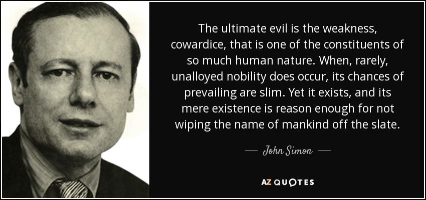 The ultimate evil is the weakness, cowardice, that is one of the constituents of so much human nature. When, rarely, unalloyed nobility does occur, its chances of prevailing are slim. Yet it exists, and its mere existence is reason enough for not wiping the name of mankind off the slate. - John Simon