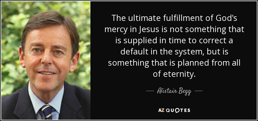 The ultimate fulfillment of God's mercy in Jesus is not something that is supplied in time to correct a default in the system, but is something that is planned from all of eternity. - Alistair Begg