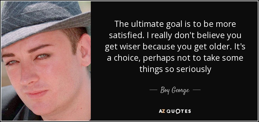 The ultimate goal is to be more satisfied. I really don't believe you get wiser because you get older. It's a choice, perhaps not to take some things so seriously - Boy George