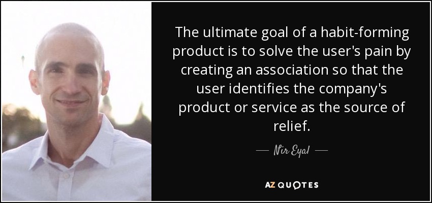 The ultimate goal of a habit-forming product is to solve the user's pain by creating an association so that the user identifies the company's product or service as the source of relief. - Nir Eyal
