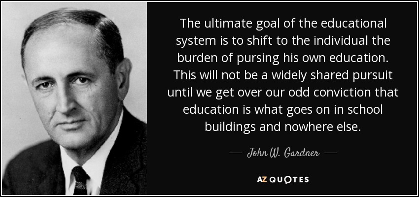 The ultimate goal of the educational system is to shift to the individual the burden of pursing his own education. This will not be a widely shared pursuit until we get over our odd conviction that education is what goes on in school buildings and nowhere else. - John W. Gardner