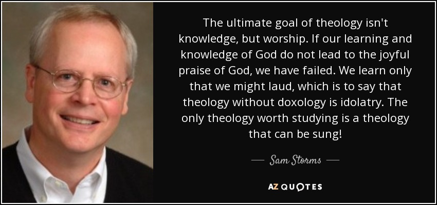 The ultimate goal of theology isn't knowledge, but worship. If our learning and knowledge of God do not lead to the joyful praise of God, we have failed. We learn only that we might laud, which is to say that theology without doxology is idolatry. The only theology worth studying is a theology that can be sung! - Sam Storms
