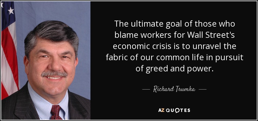 The ultimate goal of those who blame workers for Wall Street's economic crisis is to unravel the fabric of our common life in pursuit of greed and power. - Richard Trumka