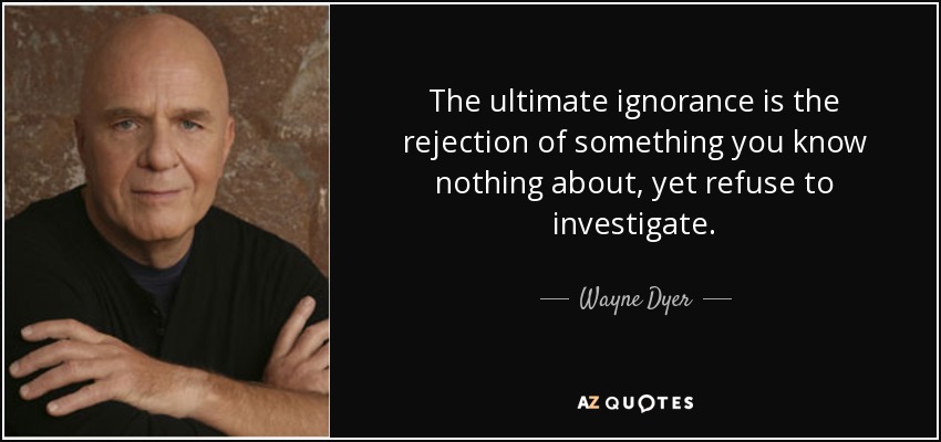 The ultimate ignorance is the rejection of something you know nothing about, yet refuse to investigate. - Wayne Dyer