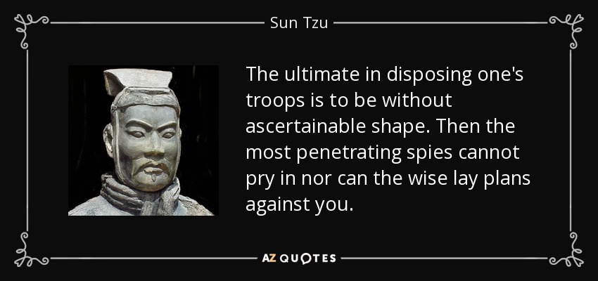 The ultimate in disposing one's troops is to be without ascertainable shape. Then the most penetrating spies cannot pry in nor can the wise lay plans against you. - Sun Tzu