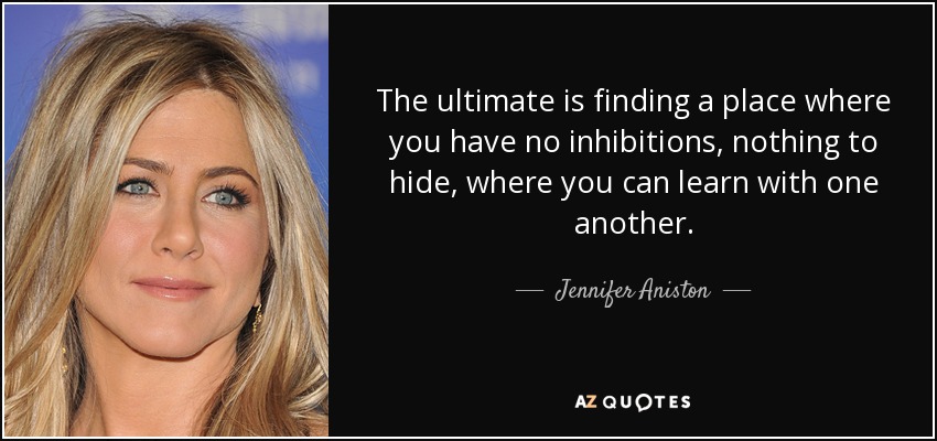 The ultimate is finding a place where you have no inhibitions, nothing to hide, where you can learn with one another. - Jennifer Aniston