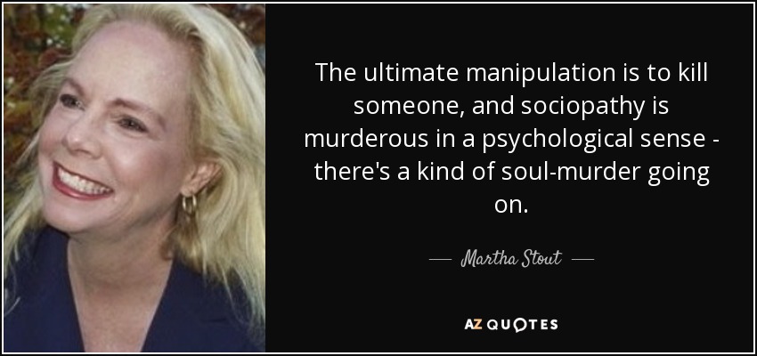 The ultimate manipulation is to kill someone, and sociopathy is murderous in a psychological sense - there's a kind of soul-murder going on. - Martha Stout