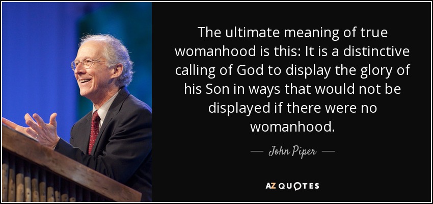 The ultimate meaning of true womanhood is this: It is a distinctive calling of God to display the glory of his Son in ways that would not be displayed if there were no womanhood. - John Piper