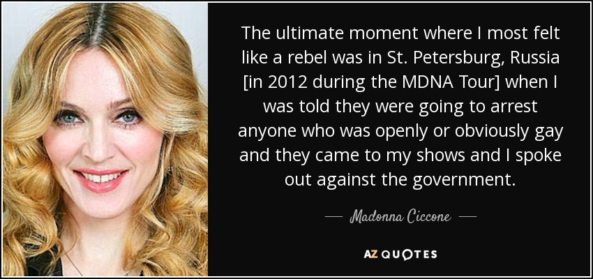The ultimate moment where I most felt like a rebel was in St. Petersburg, Russia [in 2012 during the MDNA Tour] when I was told they were going to arrest anyone who was openly or obviously gay and they came to my shows and I spoke out against the government. - Madonna Ciccone