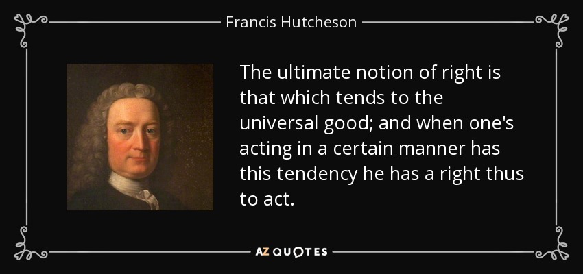 The ultimate notion of right is that which tends to the universal good; and when one's acting in a certain manner has this tendency he has a right thus to act. - Francis Hutcheson