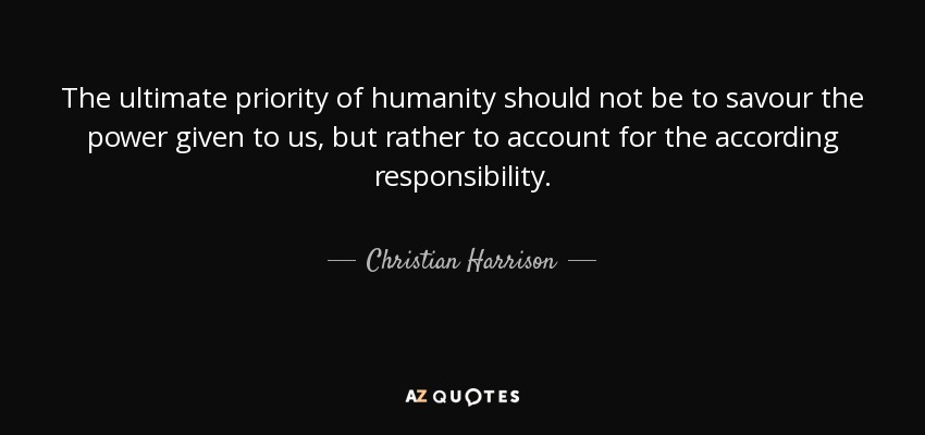 The ultimate priority of humanity should not be to savour the power given to us, but rather to account for the according responsibility. - Christian Harrison