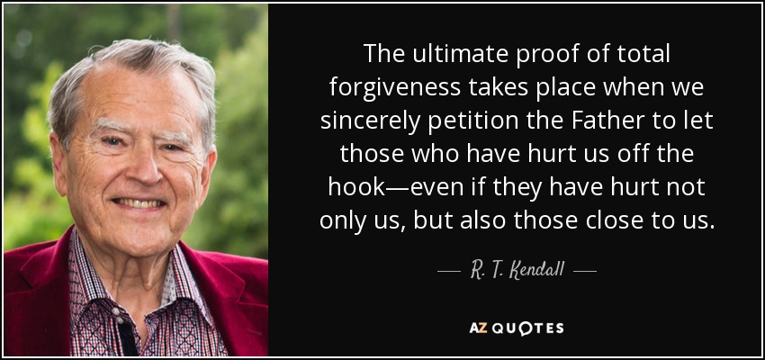 The ultimate proof of total forgiveness takes place when we sincerely petition the Father to let those who have hurt us off the hook—even if they have hurt not only us, but also those close to us. - R. T. Kendall