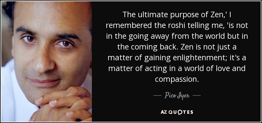 The ultimate purpose of Zen,' I remembered the roshi telling me, 'is not in the going away from the world but in the coming back. Zen is not just a matter of gaining enlightenment; it's a matter of acting in a world of love and compassion. - Pico Iyer