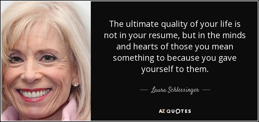 The ultimate quality of your life is not in your resume, but in the minds and hearts of those you mean something to because you gave yourself to them. - Laura Schlessinger