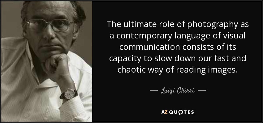 The ultimate role of photography as a contemporary language of visual communication consists of its capacity to slow down our fast and chaotic way of reading images. - Luigi Ghirri