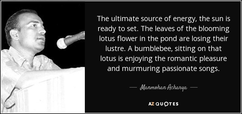 The ultimate source of energy, the sun is ready to set. The leaves of the blooming lotus flower in the pond are losing their lustre. A bumblebee, sitting on that lotus is enjoying the romantic pleasure and murmuring passionate songs. - Manmohan Acharya