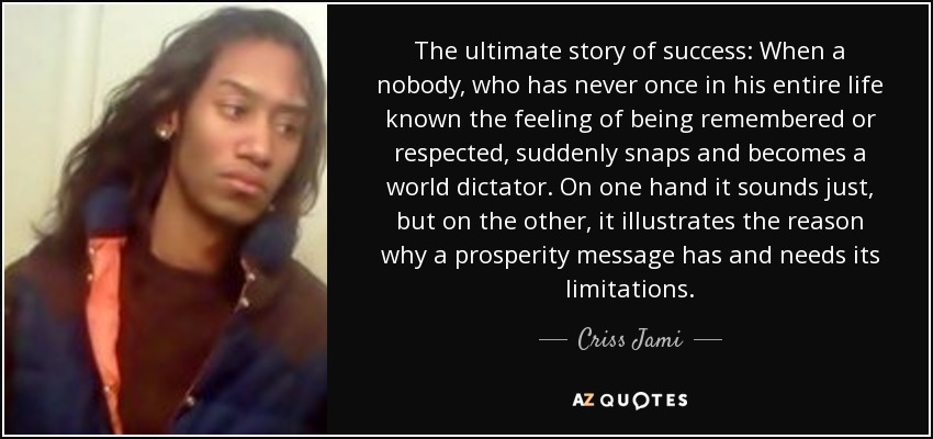 The ultimate story of success: When a nobody, who has never once in his entire life known the feeling of being remembered or respected, suddenly snaps and becomes a world dictator. On one hand it sounds just, but on the other, it illustrates the reason why a prosperity message has and needs its limitations. - Criss Jami