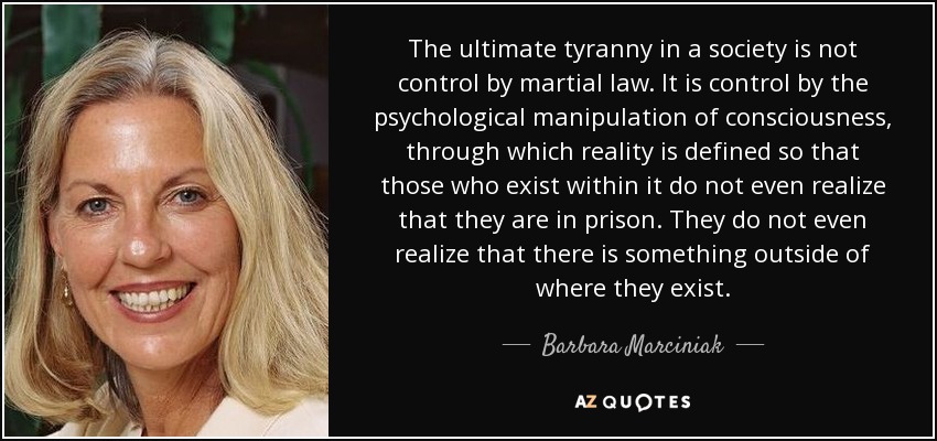 The ultimate tyranny in a society is not control by martial law. It is control by the psychological manipulation of consciousness, through which reality is defined so that those who exist within it do not even realize that they are in prison. They do not even realize that there is something outside of where they exist. - Barbara Marciniak