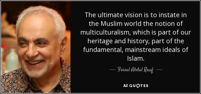 The ultimate vision is to instate in the Muslim world the notion of multiculturalism, which is part of our heritage and history, part of the fundamental, mainstream ideals of Islam. - Feisal Abdul Rauf