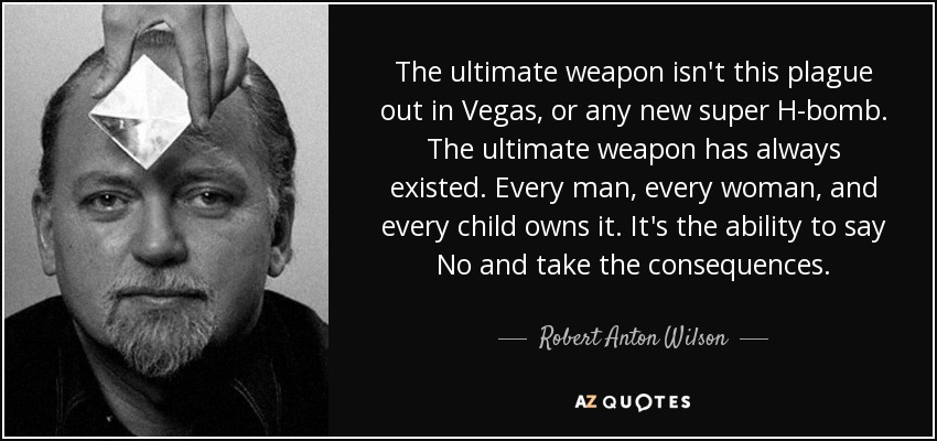 The ultimate weapon isn't this plague out in Vegas, or any new super H-bomb. The ultimate weapon has always existed. Every man, every woman, and every child owns it. It's the ability to say No and take the consequences. - Robert Anton Wilson