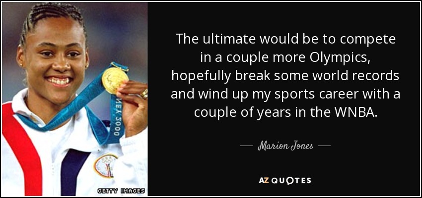 The ultimate would be to compete in a couple more Olympics, hopefully break some world records and wind up my sports career with a couple of years in the WNBA. - Marion Jones