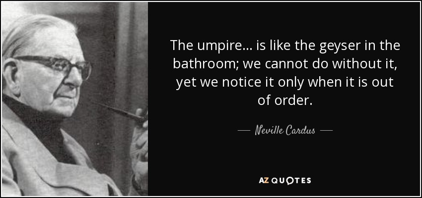 The umpire... is like the geyser in the bathroom; we cannot do without it, yet we notice it only when it is out of order. - Neville Cardus