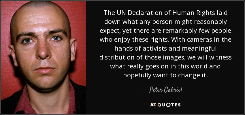 The UN Declaration of Human Rights laid down what any person might reasonably expect, yet there are remarkably few people who enjoy these rights. With cameras in the hands of activists and meaningful distribution of those images, we will witness what really goes on in this world and hopefully want to change it. - Peter Gabriel
