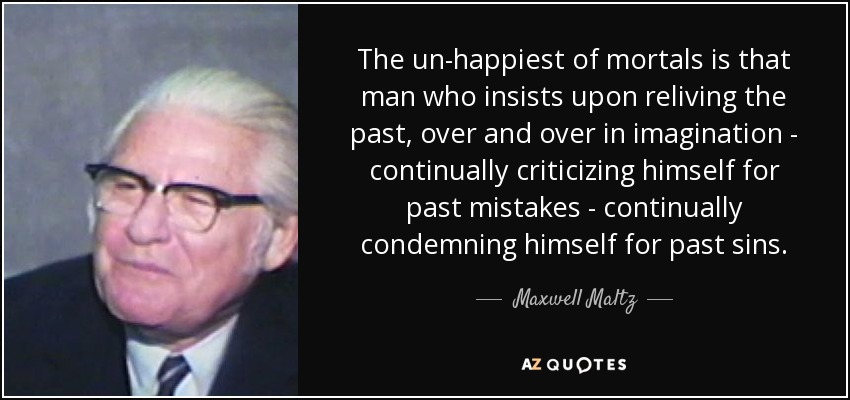 The un-happiest of mortals is that man who insists upon reliving the past, over and over in imagination - continually criticizing himself for past mistakes - continually condemning himself for past sins. - Maxwell Maltz