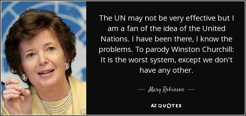 The UN may not be very effective but I am a fan of the idea of the United Nations. I have been there, I know the problems. To parody Winston Churchill: It is the worst system, except we don't have any other. - Mary Robinson