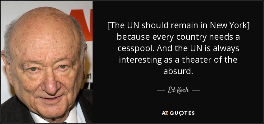 [The UN should remain in New York] because every country needs a cesspool. And the UN is always interesting as a theater of the absurd. - Ed Koch
