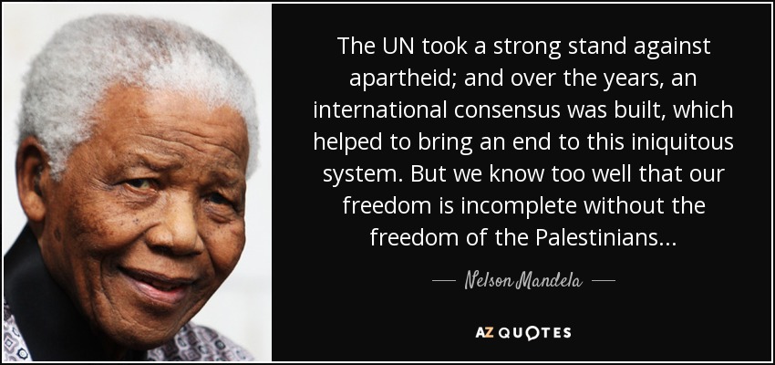 The UN took a strong stand against apartheid; and over the years, an international consensus was built, which helped to bring an end to this iniquitous system. But we know too well that our freedom is incomplete without the freedom of the Palestinians... - Nelson Mandela