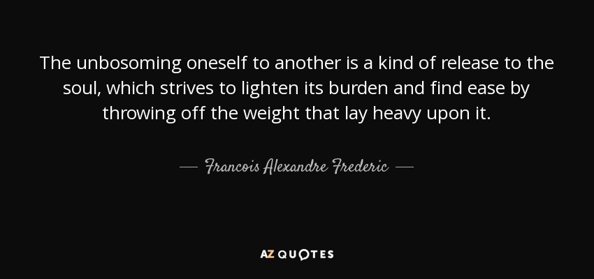 The unbosoming oneself to another is a kind of release to the soul, which strives to lighten its burden and find ease by throwing off the weight that lay heavy upon it. - Francois Alexandre Frederic, duc de la Rochefoucauld-Liancourt