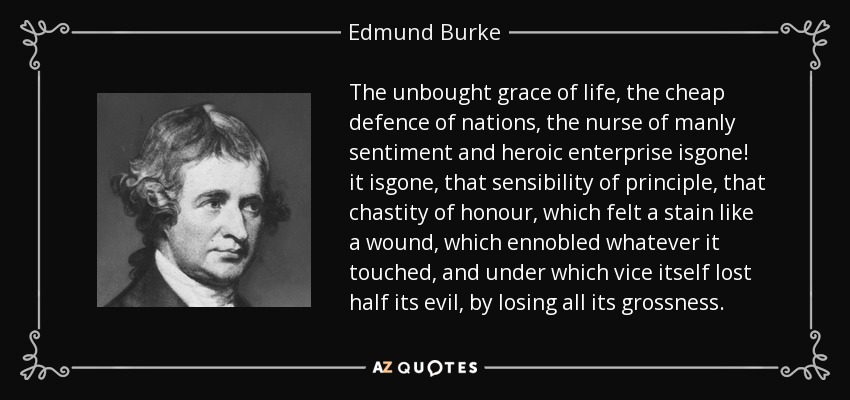 The unbought grace of life, the cheap defence of nations, the nurse of manly sentiment and heroic enterprise isgone! it isgone, that sensibility of principle, that chastity of honour, which felt a stain like a wound, which ennobled whatever it touched, and under which vice itself lost half its evil, by losing all its grossness. - Edmund Burke