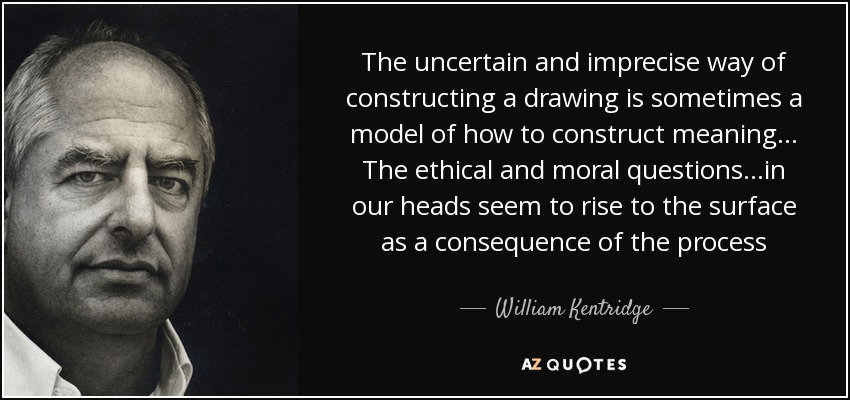 The uncertain and imprecise way of constructing a drawing is sometimes a model of how to construct meaning... The ethical and moral questions...in our heads seem to rise to the surface as a consequence of the process - William Kentridge