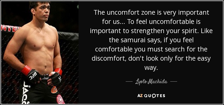 The uncomfort zone is very important for us... To feel uncomfortable is important to strengthen your spirit. Like the samurai says, if you feel comfortable you must search for the discomfort, don't look only for the easy way. - Lyoto Machida