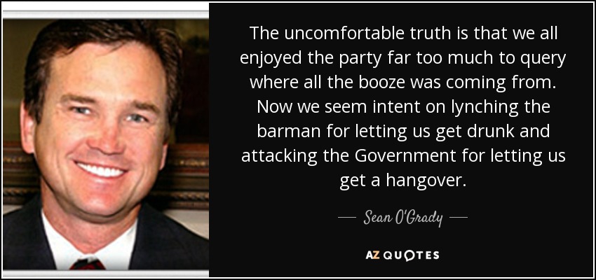 The uncomfortable truth is that we all enjoyed the party far too much to query where all the booze was coming from. Now we seem intent on lynching the barman for letting us get drunk and attacking the Government for letting us get a hangover. - Sean O'Grady