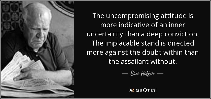 The uncompromising attitude is more indicative of an inner uncertainty than a deep conviction. The implacable stand is directed more against the doubt within than the assailant without. - Eric Hoffer